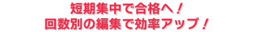 短期集中で合格へ！回数別の編集で効率アップ！