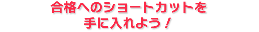 合格へのショートカットを手に入れよう！